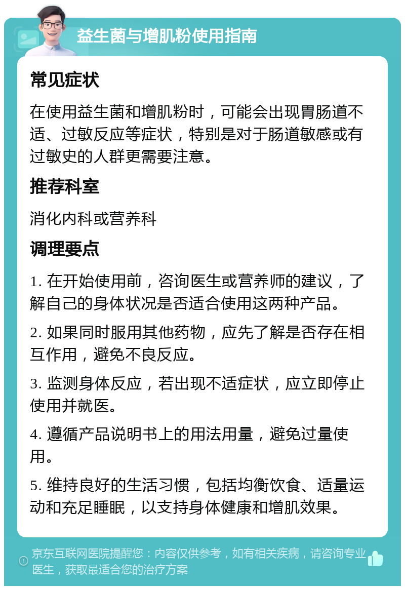 益生菌与增肌粉使用指南 常见症状 在使用益生菌和增肌粉时，可能会出现胃肠道不适、过敏反应等症状，特别是对于肠道敏感或有过敏史的人群更需要注意。 推荐科室 消化内科或营养科 调理要点 1. 在开始使用前，咨询医生或营养师的建议，了解自己的身体状况是否适合使用这两种产品。 2. 如果同时服用其他药物，应先了解是否存在相互作用，避免不良反应。 3. 监测身体反应，若出现不适症状，应立即停止使用并就医。 4. 遵循产品说明书上的用法用量，避免过量使用。 5. 维持良好的生活习惯，包括均衡饮食、适量运动和充足睡眠，以支持身体健康和增肌效果。