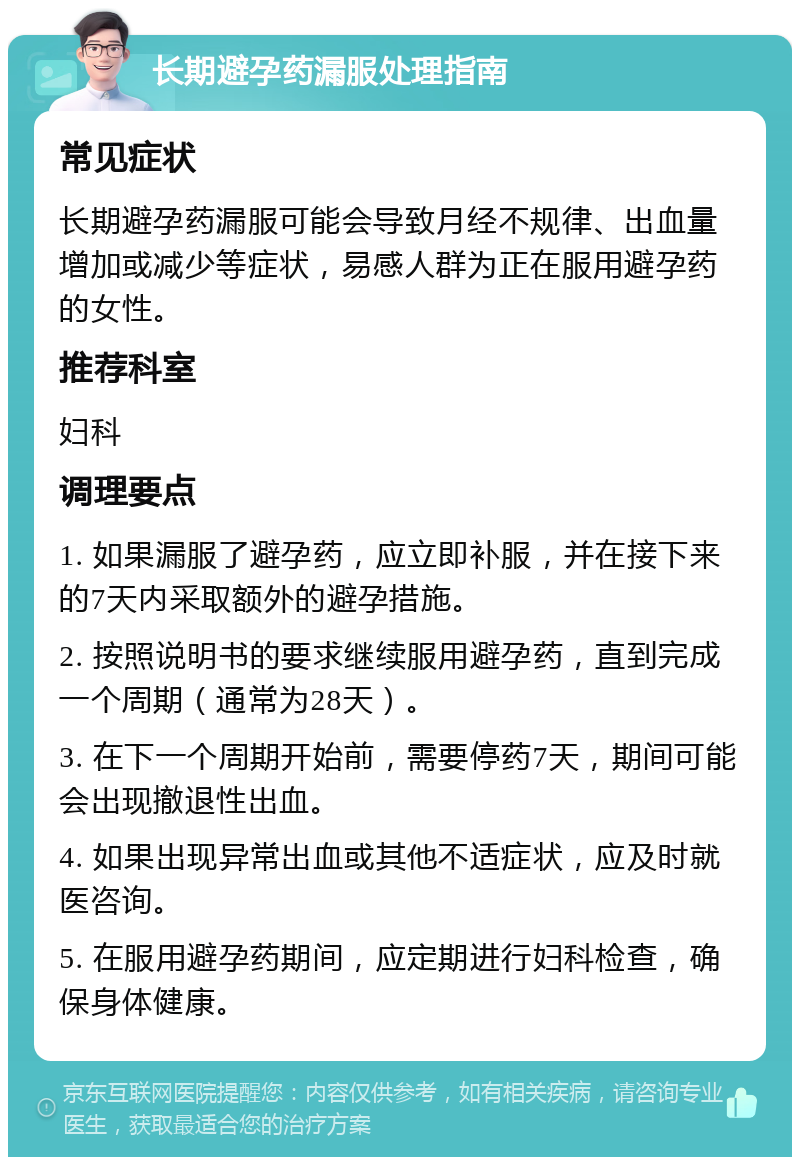 长期避孕药漏服处理指南 常见症状 长期避孕药漏服可能会导致月经不规律、出血量增加或减少等症状，易感人群为正在服用避孕药的女性。 推荐科室 妇科 调理要点 1. 如果漏服了避孕药，应立即补服，并在接下来的7天内采取额外的避孕措施。 2. 按照说明书的要求继续服用避孕药，直到完成一个周期（通常为28天）。 3. 在下一个周期开始前，需要停药7天，期间可能会出现撤退性出血。 4. 如果出现异常出血或其他不适症状，应及时就医咨询。 5. 在服用避孕药期间，应定期进行妇科检查，确保身体健康。