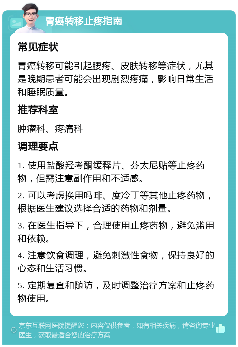 胃癌转移止疼指南 常见症状 胃癌转移可能引起腰疼、皮肤转移等症状，尤其是晚期患者可能会出现剧烈疼痛，影响日常生活和睡眠质量。 推荐科室 肿瘤科、疼痛科 调理要点 1. 使用盐酸羟考酮缓释片、芬太尼贴等止疼药物，但需注意副作用和不适感。 2. 可以考虑换用吗啡、度冷丁等其他止疼药物，根据医生建议选择合适的药物和剂量。 3. 在医生指导下，合理使用止疼药物，避免滥用和依赖。 4. 注意饮食调理，避免刺激性食物，保持良好的心态和生活习惯。 5. 定期复查和随访，及时调整治疗方案和止疼药物使用。