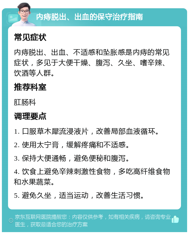 内痔脱出、出血的保守治疗指南 常见症状 内痔脱出、出血、不适感和坠胀感是内痔的常见症状，多见于大便干燥、腹泻、久坐、嗜辛辣、饮酒等人群。 推荐科室 肛肠科 调理要点 1. 口服草木犀流浸液片，改善局部血液循环。 2. 使用太宁膏，缓解疼痛和不适感。 3. 保持大便通畅，避免便秘和腹泻。 4. 饮食上避免辛辣刺激性食物，多吃高纤维食物和水果蔬菜。 5. 避免久坐，适当运动，改善生活习惯。