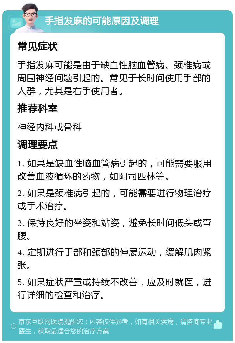 手指发麻的可能原因及调理 常见症状 手指发麻可能是由于缺血性脑血管病、颈椎病或周围神经问题引起的。常见于长时间使用手部的人群，尤其是右手使用者。 推荐科室 神经内科或骨科 调理要点 1. 如果是缺血性脑血管病引起的，可能需要服用改善血液循环的药物，如阿司匹林等。 2. 如果是颈椎病引起的，可能需要进行物理治疗或手术治疗。 3. 保持良好的坐姿和站姿，避免长时间低头或弯腰。 4. 定期进行手部和颈部的伸展运动，缓解肌肉紧张。 5. 如果症状严重或持续不改善，应及时就医，进行详细的检查和治疗。