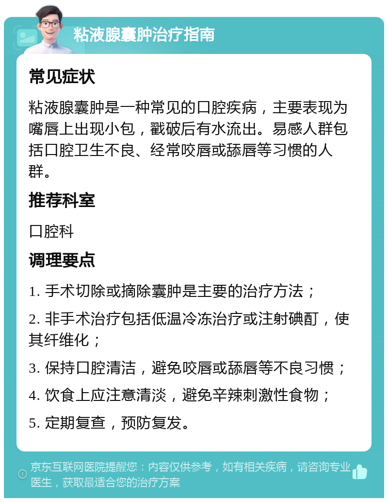 粘液腺囊肿治疗指南 常见症状 粘液腺囊肿是一种常见的口腔疾病，主要表现为嘴唇上出现小包，戳破后有水流出。易感人群包括口腔卫生不良、经常咬唇或舔唇等习惯的人群。 推荐科室 口腔科 调理要点 1. 手术切除或摘除囊肿是主要的治疗方法； 2. 非手术治疗包括低温冷冻治疗或注射碘酊，使其纤维化； 3. 保持口腔清洁，避免咬唇或舔唇等不良习惯； 4. 饮食上应注意清淡，避免辛辣刺激性食物； 5. 定期复查，预防复发。