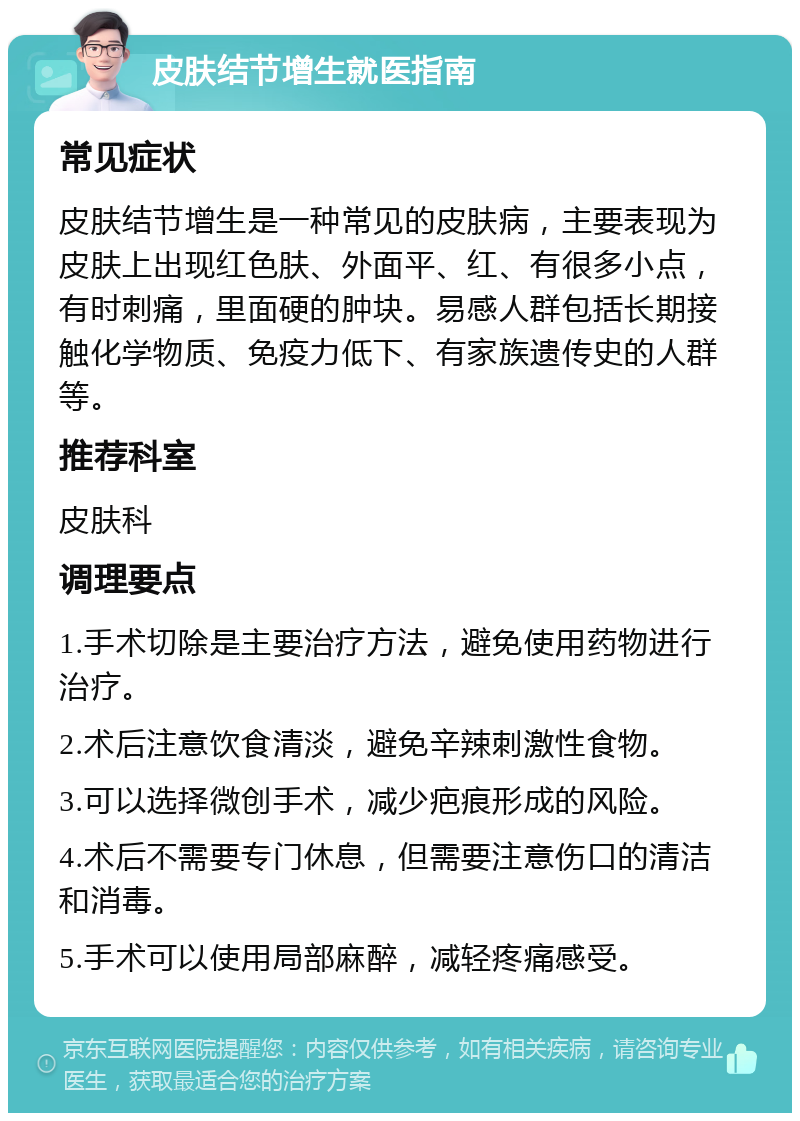 皮肤结节增生就医指南 常见症状 皮肤结节增生是一种常见的皮肤病，主要表现为皮肤上出现红色肤、外面平、红、有很多小点，有时刺痛，里面硬的肿块。易感人群包括长期接触化学物质、免疫力低下、有家族遗传史的人群等。 推荐科室 皮肤科 调理要点 1.手术切除是主要治疗方法，避免使用药物进行治疗。 2.术后注意饮食清淡，避免辛辣刺激性食物。 3.可以选择微创手术，减少疤痕形成的风险。 4.术后不需要专门休息，但需要注意伤口的清洁和消毒。 5.手术可以使用局部麻醉，减轻疼痛感受。