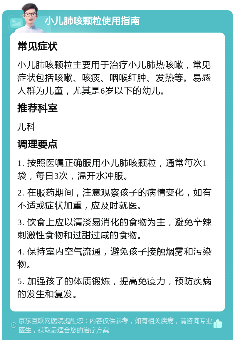 小儿肺咳颗粒使用指南 常见症状 小儿肺咳颗粒主要用于治疗小儿肺热咳嗽，常见症状包括咳嗽、咳痰、咽喉红肿、发热等。易感人群为儿童，尤其是6岁以下的幼儿。 推荐科室 儿科 调理要点 1. 按照医嘱正确服用小儿肺咳颗粒，通常每次1袋，每日3次，温开水冲服。 2. 在服药期间，注意观察孩子的病情变化，如有不适或症状加重，应及时就医。 3. 饮食上应以清淡易消化的食物为主，避免辛辣刺激性食物和过甜过咸的食物。 4. 保持室内空气流通，避免孩子接触烟雾和污染物。 5. 加强孩子的体质锻炼，提高免疫力，预防疾病的发生和复发。