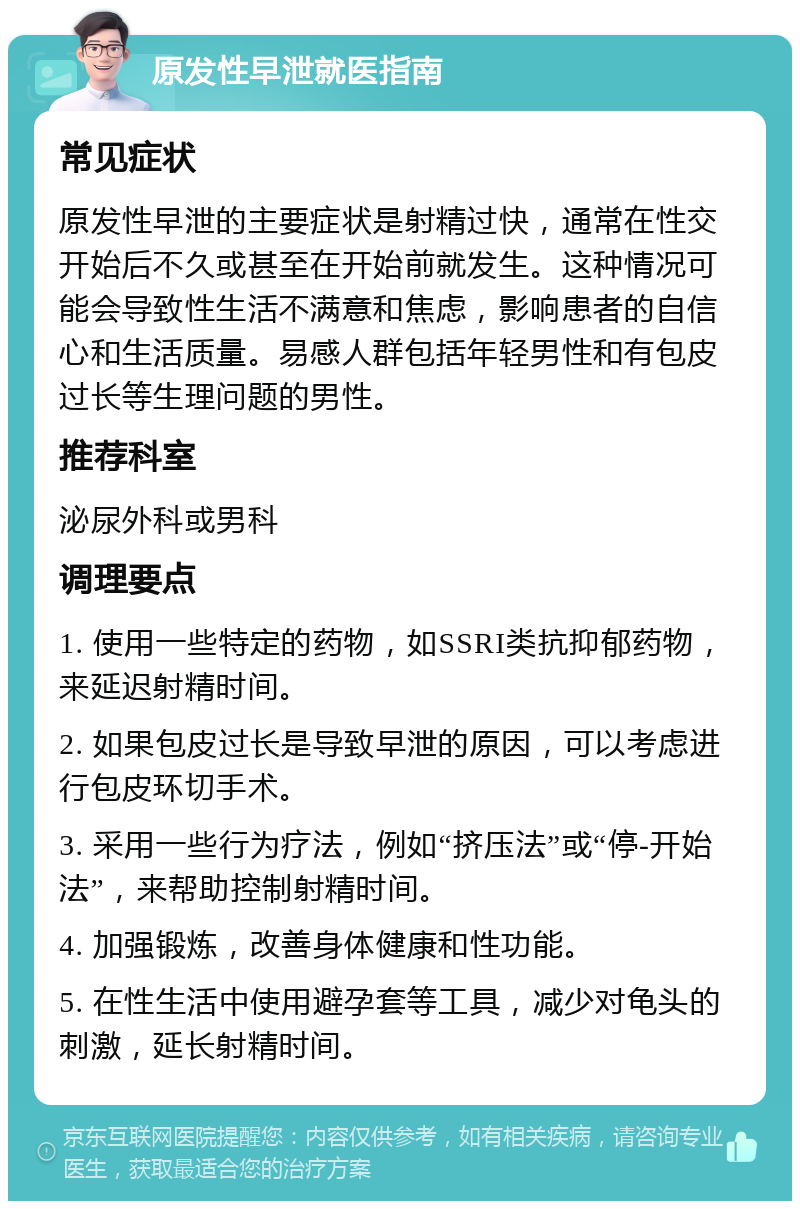 原发性早泄就医指南 常见症状 原发性早泄的主要症状是射精过快，通常在性交开始后不久或甚至在开始前就发生。这种情况可能会导致性生活不满意和焦虑，影响患者的自信心和生活质量。易感人群包括年轻男性和有包皮过长等生理问题的男性。 推荐科室 泌尿外科或男科 调理要点 1. 使用一些特定的药物，如SSRI类抗抑郁药物，来延迟射精时间。 2. 如果包皮过长是导致早泄的原因，可以考虑进行包皮环切手术。 3. 采用一些行为疗法，例如“挤压法”或“停-开始法”，来帮助控制射精时间。 4. 加强锻炼，改善身体健康和性功能。 5. 在性生活中使用避孕套等工具，减少对龟头的刺激，延长射精时间。