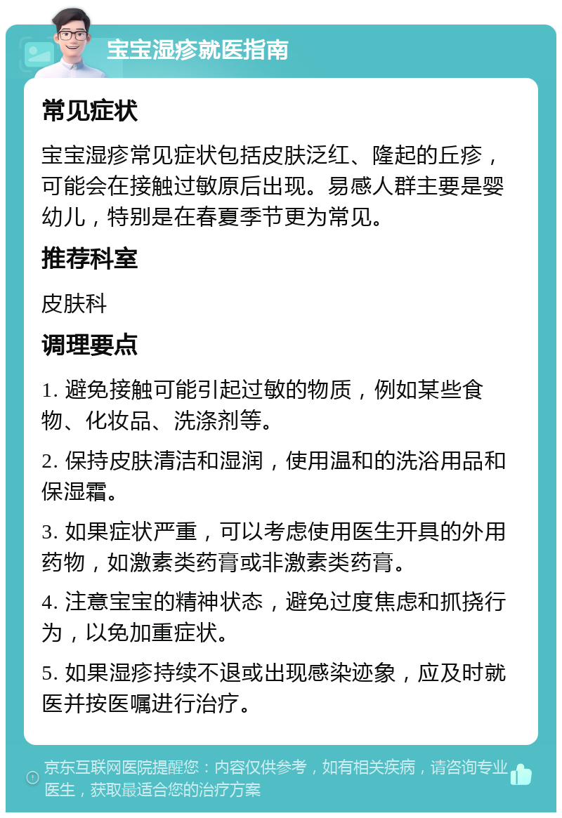 宝宝湿疹就医指南 常见症状 宝宝湿疹常见症状包括皮肤泛红、隆起的丘疹，可能会在接触过敏原后出现。易感人群主要是婴幼儿，特别是在春夏季节更为常见。 推荐科室 皮肤科 调理要点 1. 避免接触可能引起过敏的物质，例如某些食物、化妆品、洗涤剂等。 2. 保持皮肤清洁和湿润，使用温和的洗浴用品和保湿霜。 3. 如果症状严重，可以考虑使用医生开具的外用药物，如激素类药膏或非激素类药膏。 4. 注意宝宝的精神状态，避免过度焦虑和抓挠行为，以免加重症状。 5. 如果湿疹持续不退或出现感染迹象，应及时就医并按医嘱进行治疗。