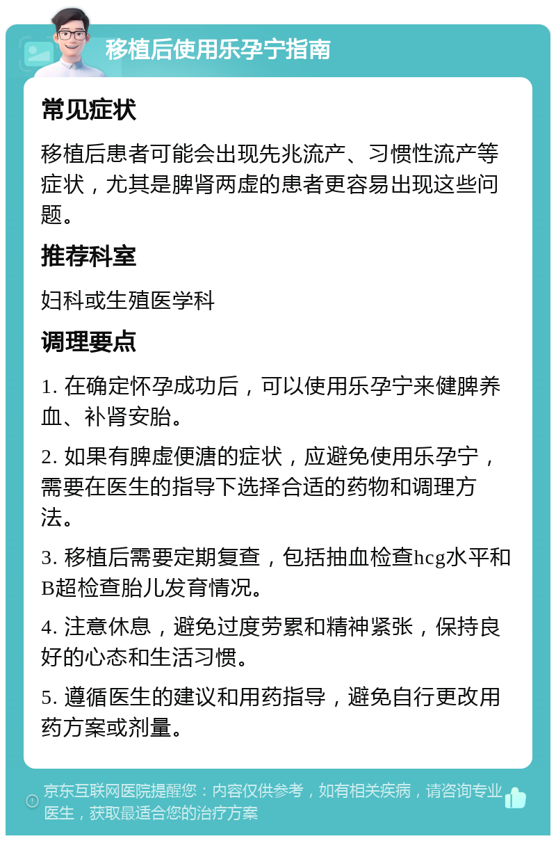 移植后使用乐孕宁指南 常见症状 移植后患者可能会出现先兆流产、习惯性流产等症状，尤其是脾肾两虚的患者更容易出现这些问题。 推荐科室 妇科或生殖医学科 调理要点 1. 在确定怀孕成功后，可以使用乐孕宁来健脾养血、补肾安胎。 2. 如果有脾虚便溏的症状，应避免使用乐孕宁，需要在医生的指导下选择合适的药物和调理方法。 3. 移植后需要定期复查，包括抽血检查hcg水平和B超检查胎儿发育情况。 4. 注意休息，避免过度劳累和精神紧张，保持良好的心态和生活习惯。 5. 遵循医生的建议和用药指导，避免自行更改用药方案或剂量。