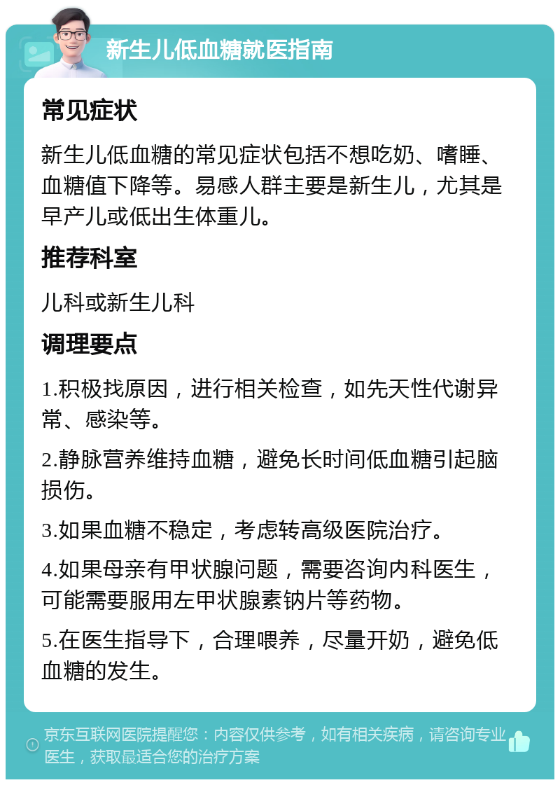 新生儿低血糖就医指南 常见症状 新生儿低血糖的常见症状包括不想吃奶、嗜睡、血糖值下降等。易感人群主要是新生儿，尤其是早产儿或低出生体重儿。 推荐科室 儿科或新生儿科 调理要点 1.积极找原因，进行相关检查，如先天性代谢异常、感染等。 2.静脉营养维持血糖，避免长时间低血糖引起脑损伤。 3.如果血糖不稳定，考虑转高级医院治疗。 4.如果母亲有甲状腺问题，需要咨询内科医生，可能需要服用左甲状腺素钠片等药物。 5.在医生指导下，合理喂养，尽量开奶，避免低血糖的发生。