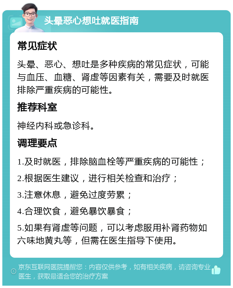 头晕恶心想吐就医指南 常见症状 头晕、恶心、想吐是多种疾病的常见症状，可能与血压、血糖、肾虚等因素有关，需要及时就医排除严重疾病的可能性。 推荐科室 神经内科或急诊科。 调理要点 1.及时就医，排除脑血栓等严重疾病的可能性； 2.根据医生建议，进行相关检查和治疗； 3.注意休息，避免过度劳累； 4.合理饮食，避免暴饮暴食； 5.如果有肾虚等问题，可以考虑服用补肾药物如六味地黄丸等，但需在医生指导下使用。