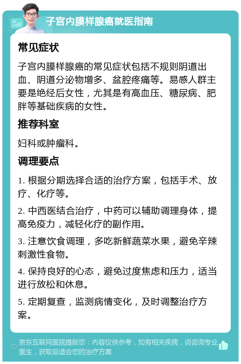 子宫内膜样腺癌就医指南 常见症状 子宫内膜样腺癌的常见症状包括不规则阴道出血、阴道分泌物增多、盆腔疼痛等。易感人群主要是绝经后女性，尤其是有高血压、糖尿病、肥胖等基础疾病的女性。 推荐科室 妇科或肿瘤科。 调理要点 1. 根据分期选择合适的治疗方案，包括手术、放疗、化疗等。 2. 中西医结合治疗，中药可以辅助调理身体，提高免疫力，减轻化疗的副作用。 3. 注意饮食调理，多吃新鲜蔬菜水果，避免辛辣刺激性食物。 4. 保持良好的心态，避免过度焦虑和压力，适当进行放松和休息。 5. 定期复查，监测病情变化，及时调整治疗方案。