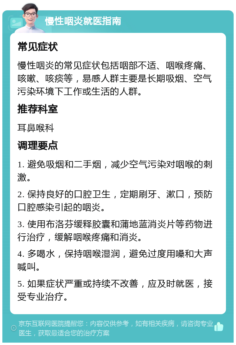 慢性咽炎就医指南 常见症状 慢性咽炎的常见症状包括咽部不适、咽喉疼痛、咳嗽、咳痰等，易感人群主要是长期吸烟、空气污染环境下工作或生活的人群。 推荐科室 耳鼻喉科 调理要点 1. 避免吸烟和二手烟，减少空气污染对咽喉的刺激。 2. 保持良好的口腔卫生，定期刷牙、漱口，预防口腔感染引起的咽炎。 3. 使用布洛芬缓释胶囊和蒲地蓝消炎片等药物进行治疗，缓解咽喉疼痛和消炎。 4. 多喝水，保持咽喉湿润，避免过度用嗓和大声喊叫。 5. 如果症状严重或持续不改善，应及时就医，接受专业治疗。