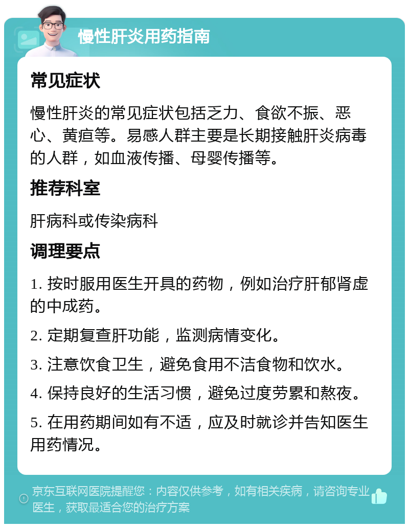 慢性肝炎用药指南 常见症状 慢性肝炎的常见症状包括乏力、食欲不振、恶心、黄疸等。易感人群主要是长期接触肝炎病毒的人群，如血液传播、母婴传播等。 推荐科室 肝病科或传染病科 调理要点 1. 按时服用医生开具的药物，例如治疗肝郁肾虚的中成药。 2. 定期复查肝功能，监测病情变化。 3. 注意饮食卫生，避免食用不洁食物和饮水。 4. 保持良好的生活习惯，避免过度劳累和熬夜。 5. 在用药期间如有不适，应及时就诊并告知医生用药情况。