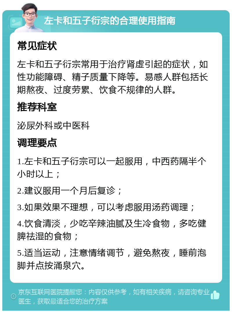 左卡和五子衍宗的合理使用指南 常见症状 左卡和五子衍宗常用于治疗肾虚引起的症状，如性功能障碍、精子质量下降等。易感人群包括长期熬夜、过度劳累、饮食不规律的人群。 推荐科室 泌尿外科或中医科 调理要点 1.左卡和五子衍宗可以一起服用，中西药隔半个小时以上； 2.建议服用一个月后复诊； 3.如果效果不理想，可以考虑服用汤药调理； 4.饮食清淡，少吃辛辣油腻及生冷食物，多吃健脾祛湿的食物； 5.适当运动，注意情绪调节，避免熬夜，睡前泡脚并点按涌泉穴。