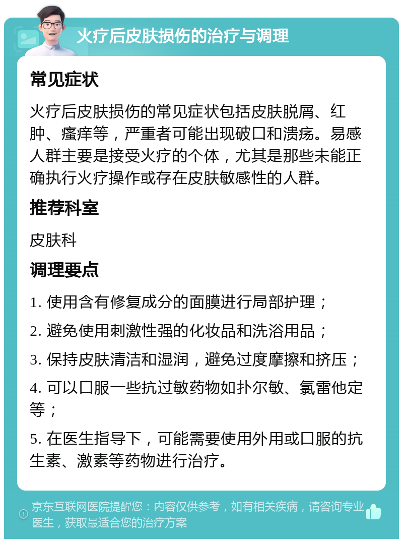 火疗后皮肤损伤的治疗与调理 常见症状 火疗后皮肤损伤的常见症状包括皮肤脱屑、红肿、瘙痒等，严重者可能出现破口和溃疡。易感人群主要是接受火疗的个体，尤其是那些未能正确执行火疗操作或存在皮肤敏感性的人群。 推荐科室 皮肤科 调理要点 1. 使用含有修复成分的面膜进行局部护理； 2. 避免使用刺激性强的化妆品和洗浴用品； 3. 保持皮肤清洁和湿润，避免过度摩擦和挤压； 4. 可以口服一些抗过敏药物如扑尔敏、氯雷他定等； 5. 在医生指导下，可能需要使用外用或口服的抗生素、激素等药物进行治疗。