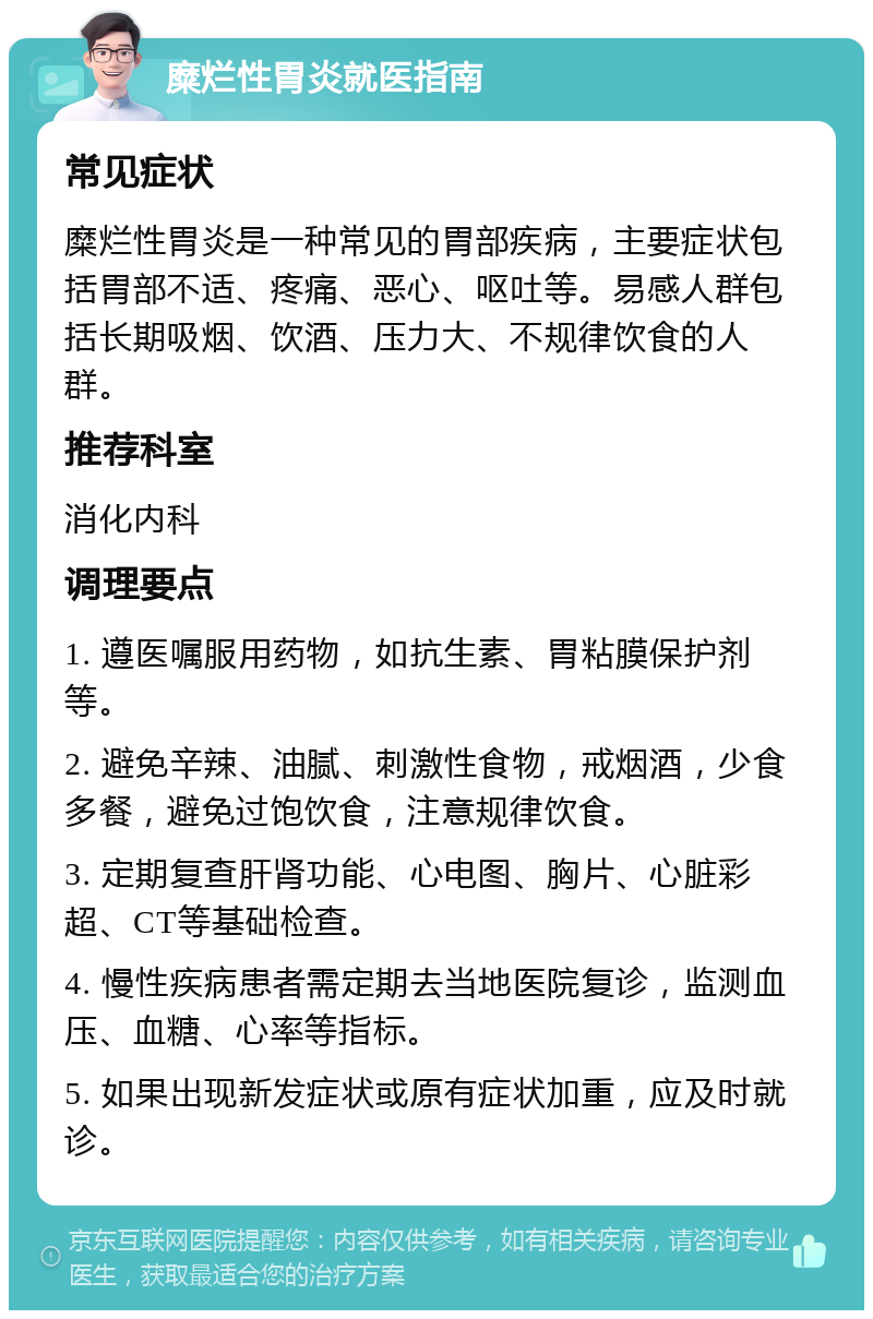 糜烂性胃炎就医指南 常见症状 糜烂性胃炎是一种常见的胃部疾病，主要症状包括胃部不适、疼痛、恶心、呕吐等。易感人群包括长期吸烟、饮酒、压力大、不规律饮食的人群。 推荐科室 消化内科 调理要点 1. 遵医嘱服用药物，如抗生素、胃粘膜保护剂等。 2. 避免辛辣、油腻、刺激性食物，戒烟酒，少食多餐，避免过饱饮食，注意规律饮食。 3. 定期复查肝肾功能、心电图、胸片、心脏彩超、CT等基础检查。 4. 慢性疾病患者需定期去当地医院复诊，监测血压、血糖、心率等指标。 5. 如果出现新发症状或原有症状加重，应及时就诊。