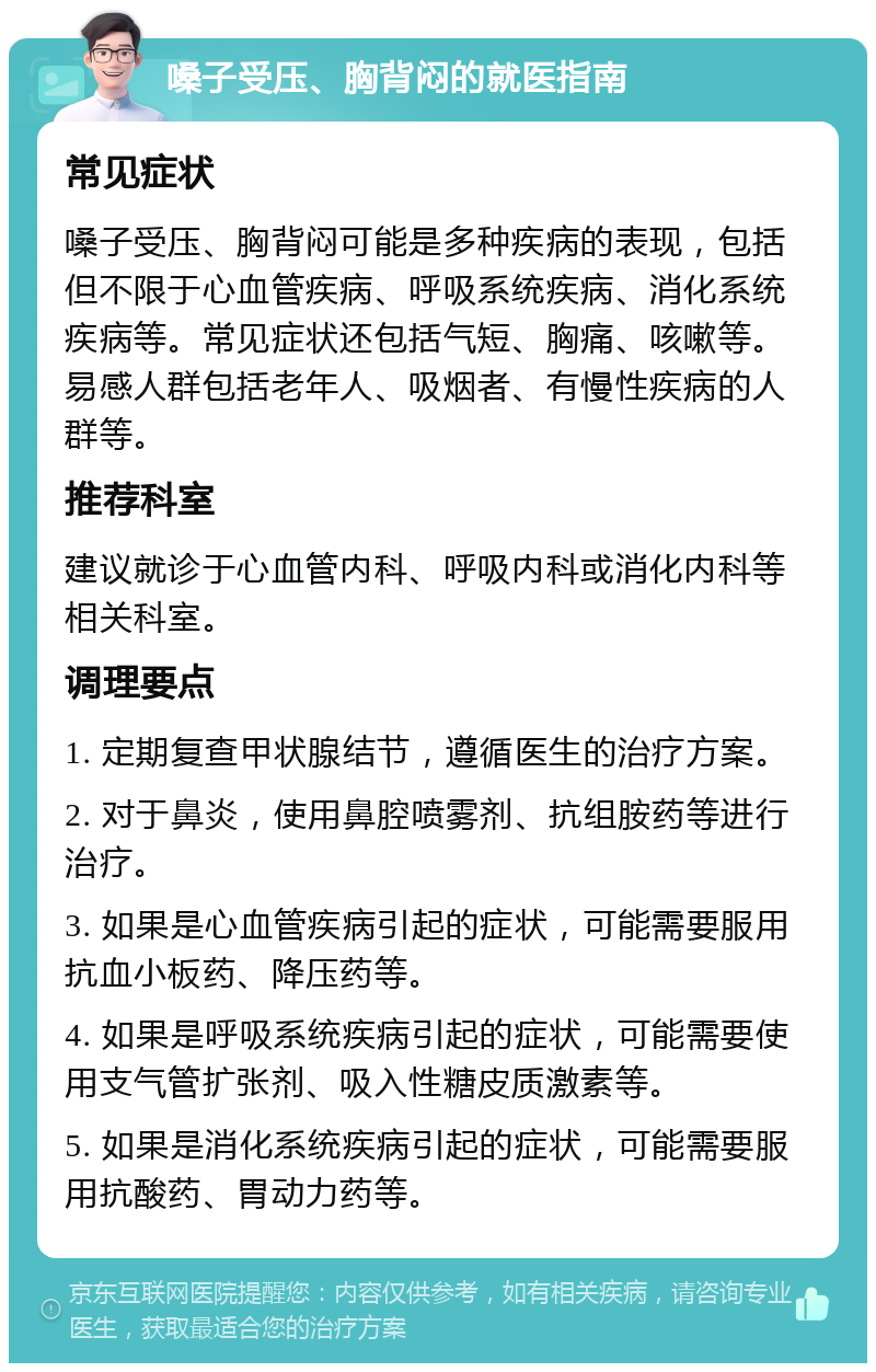 嗓子受压、胸背闷的就医指南 常见症状 嗓子受压、胸背闷可能是多种疾病的表现，包括但不限于心血管疾病、呼吸系统疾病、消化系统疾病等。常见症状还包括气短、胸痛、咳嗽等。易感人群包括老年人、吸烟者、有慢性疾病的人群等。 推荐科室 建议就诊于心血管内科、呼吸内科或消化内科等相关科室。 调理要点 1. 定期复查甲状腺结节，遵循医生的治疗方案。 2. 对于鼻炎，使用鼻腔喷雾剂、抗组胺药等进行治疗。 3. 如果是心血管疾病引起的症状，可能需要服用抗血小板药、降压药等。 4. 如果是呼吸系统疾病引起的症状，可能需要使用支气管扩张剂、吸入性糖皮质激素等。 5. 如果是消化系统疾病引起的症状，可能需要服用抗酸药、胃动力药等。