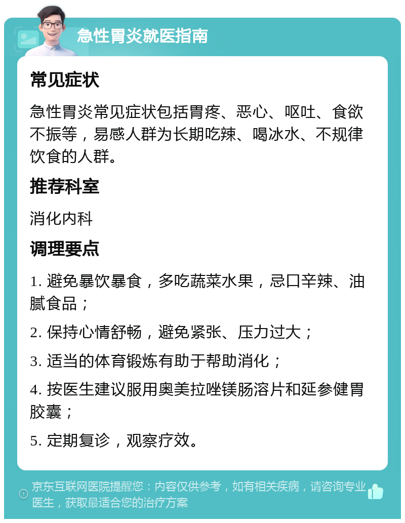 急性胃炎就医指南 常见症状 急性胃炎常见症状包括胃疼、恶心、呕吐、食欲不振等，易感人群为长期吃辣、喝冰水、不规律饮食的人群。 推荐科室 消化内科 调理要点 1. 避免暴饮暴食，多吃蔬菜水果，忌口辛辣、油腻食品； 2. 保持心情舒畅，避免紧张、压力过大； 3. 适当的体育锻炼有助于帮助消化； 4. 按医生建议服用奥美拉唑镁肠溶片和延参健胃胶囊； 5. 定期复诊，观察疗效。