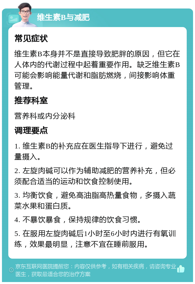 维生素B与减肥 常见症状 维生素B本身并不是直接导致肥胖的原因，但它在人体内的代谢过程中起着重要作用。缺乏维生素B可能会影响能量代谢和脂肪燃烧，间接影响体重管理。 推荐科室 营养科或内分泌科 调理要点 1. 维生素B的补充应在医生指导下进行，避免过量摄入。 2. 左旋肉碱可以作为辅助减肥的营养补充，但必须配合适当的运动和饮食控制使用。 3. 均衡饮食，避免高油脂高热量食物，多摄入蔬菜水果和蛋白质。 4. 不暴饮暴食，保持规律的饮食习惯。 5. 在服用左旋肉碱后1小时至6小时内进行有氧训练，效果最明显，注意不宜在睡前服用。