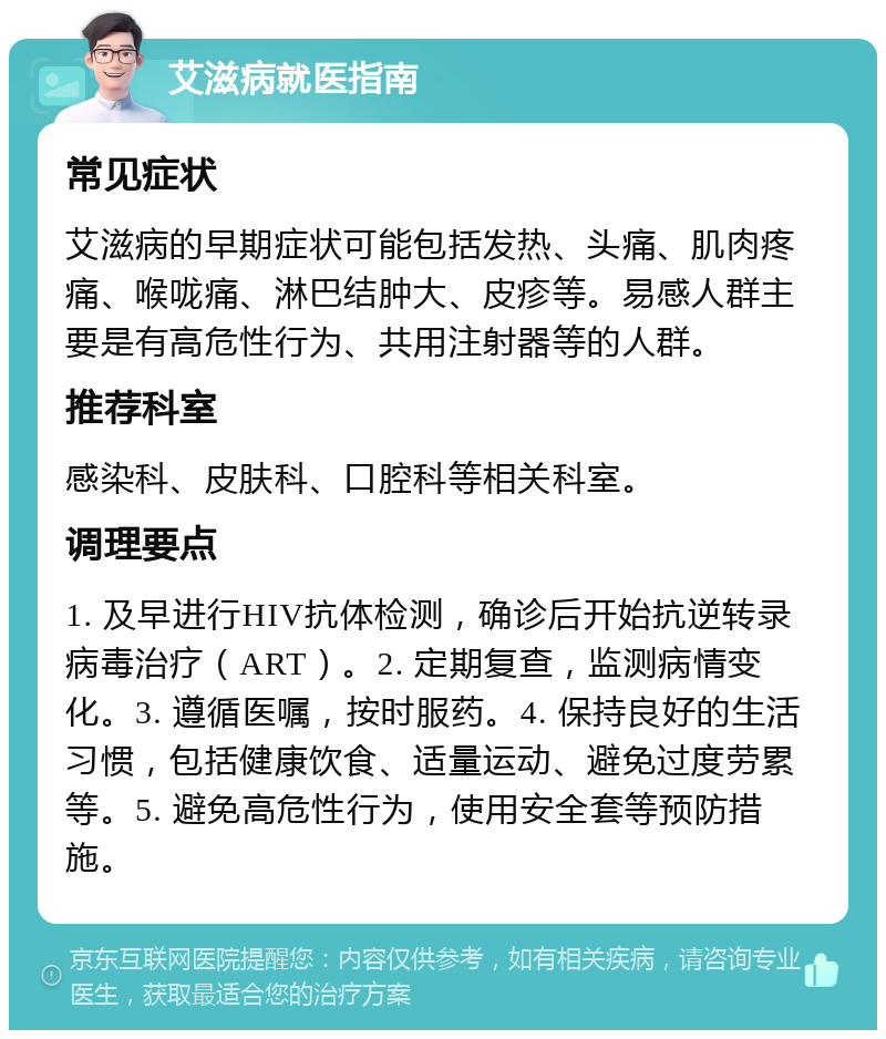 艾滋病就医指南 常见症状 艾滋病的早期症状可能包括发热、头痛、肌肉疼痛、喉咙痛、淋巴结肿大、皮疹等。易感人群主要是有高危性行为、共用注射器等的人群。 推荐科室 感染科、皮肤科、口腔科等相关科室。 调理要点 1. 及早进行HIV抗体检测，确诊后开始抗逆转录病毒治疗（ART）。2. 定期复查，监测病情变化。3. 遵循医嘱，按时服药。4. 保持良好的生活习惯，包括健康饮食、适量运动、避免过度劳累等。5. 避免高危性行为，使用安全套等预防措施。