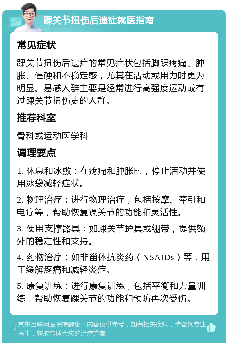 踝关节扭伤后遗症就医指南 常见症状 踝关节扭伤后遗症的常见症状包括脚踝疼痛、肿胀、僵硬和不稳定感，尤其在活动或用力时更为明显。易感人群主要是经常进行高强度运动或有过踝关节扭伤史的人群。 推荐科室 骨科或运动医学科 调理要点 1. 休息和冰敷：在疼痛和肿胀时，停止活动并使用冰袋减轻症状。 2. 物理治疗：进行物理治疗，包括按摩、牵引和电疗等，帮助恢复踝关节的功能和灵活性。 3. 使用支撑器具：如踝关节护具或绷带，提供额外的稳定性和支持。 4. 药物治疗：如非甾体抗炎药（NSAIDs）等，用于缓解疼痛和减轻炎症。 5. 康复训练：进行康复训练，包括平衡和力量训练，帮助恢复踝关节的功能和预防再次受伤。