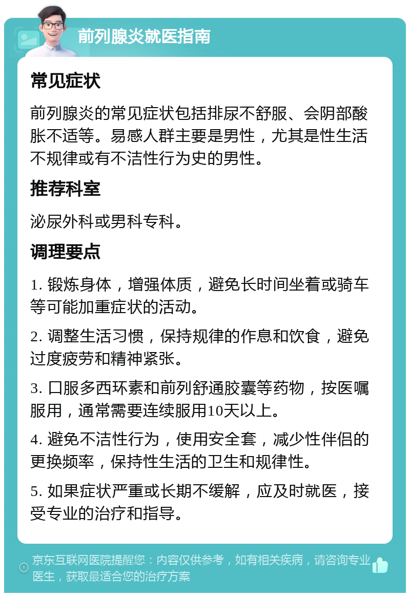 前列腺炎就医指南 常见症状 前列腺炎的常见症状包括排尿不舒服、会阴部酸胀不适等。易感人群主要是男性，尤其是性生活不规律或有不洁性行为史的男性。 推荐科室 泌尿外科或男科专科。 调理要点 1. 锻炼身体，增强体质，避免长时间坐着或骑车等可能加重症状的活动。 2. 调整生活习惯，保持规律的作息和饮食，避免过度疲劳和精神紧张。 3. 口服多西环素和前列舒通胶囊等药物，按医嘱服用，通常需要连续服用10天以上。 4. 避免不洁性行为，使用安全套，减少性伴侣的更换频率，保持性生活的卫生和规律性。 5. 如果症状严重或长期不缓解，应及时就医，接受专业的治疗和指导。