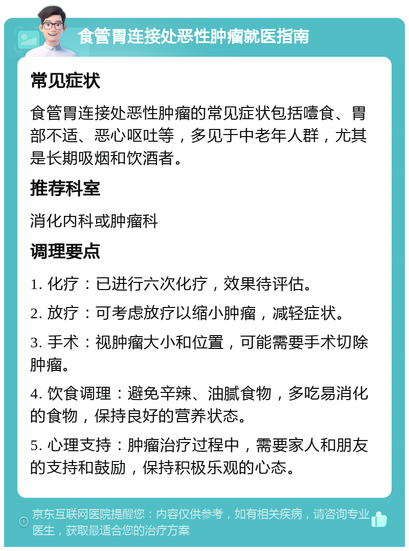 食管胃连接处恶性肿瘤就医指南 常见症状 食管胃连接处恶性肿瘤的常见症状包括噎食、胃部不适、恶心呕吐等，多见于中老年人群，尤其是长期吸烟和饮酒者。 推荐科室 消化内科或肿瘤科 调理要点 1. 化疗：已进行六次化疗，效果待评估。 2. 放疗：可考虑放疗以缩小肿瘤，减轻症状。 3. 手术：视肿瘤大小和位置，可能需要手术切除肿瘤。 4. 饮食调理：避免辛辣、油腻食物，多吃易消化的食物，保持良好的营养状态。 5. 心理支持：肿瘤治疗过程中，需要家人和朋友的支持和鼓励，保持积极乐观的心态。