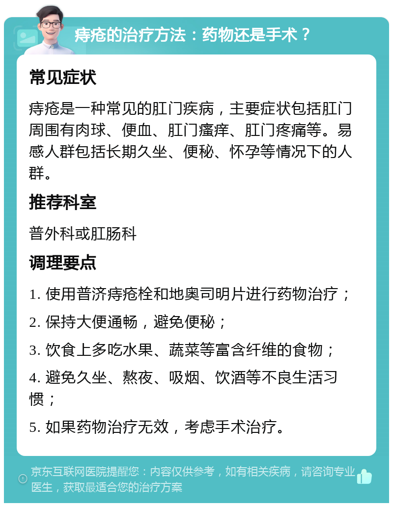 痔疮的治疗方法：药物还是手术？ 常见症状 痔疮是一种常见的肛门疾病，主要症状包括肛门周围有肉球、便血、肛门瘙痒、肛门疼痛等。易感人群包括长期久坐、便秘、怀孕等情况下的人群。 推荐科室 普外科或肛肠科 调理要点 1. 使用普济痔疮栓和地奥司明片进行药物治疗； 2. 保持大便通畅，避免便秘； 3. 饮食上多吃水果、蔬菜等富含纤维的食物； 4. 避免久坐、熬夜、吸烟、饮酒等不良生活习惯； 5. 如果药物治疗无效，考虑手术治疗。