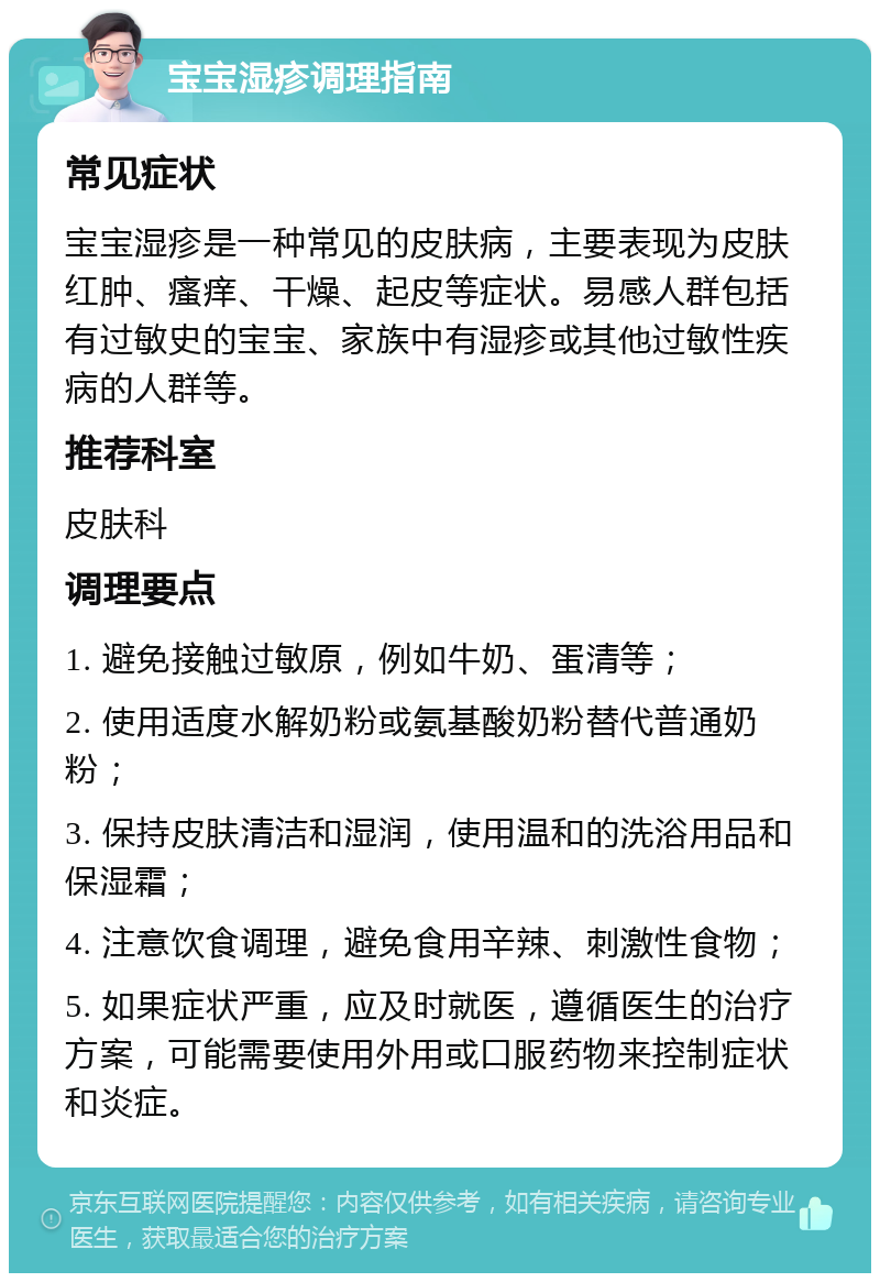 宝宝湿疹调理指南 常见症状 宝宝湿疹是一种常见的皮肤病，主要表现为皮肤红肿、瘙痒、干燥、起皮等症状。易感人群包括有过敏史的宝宝、家族中有湿疹或其他过敏性疾病的人群等。 推荐科室 皮肤科 调理要点 1. 避免接触过敏原，例如牛奶、蛋清等； 2. 使用适度水解奶粉或氨基酸奶粉替代普通奶粉； 3. 保持皮肤清洁和湿润，使用温和的洗浴用品和保湿霜； 4. 注意饮食调理，避免食用辛辣、刺激性食物； 5. 如果症状严重，应及时就医，遵循医生的治疗方案，可能需要使用外用或口服药物来控制症状和炎症。