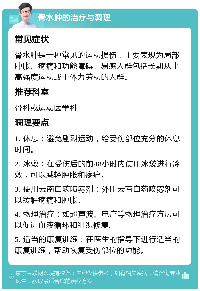 骨水肿的治疗与调理 常见症状 骨水肿是一种常见的运动损伤，主要表现为局部肿胀、疼痛和功能障碍。易感人群包括长期从事高强度运动或重体力劳动的人群。 推荐科室 骨科或运动医学科 调理要点 1. 休息：避免剧烈运动，给受伤部位充分的休息时间。 2. 冰敷：在受伤后的前48小时内使用冰袋进行冷敷，可以减轻肿胀和疼痛。 3. 使用云南白药喷雾剂：外用云南白药喷雾剂可以缓解疼痛和肿胀。 4. 物理治疗：如超声波、电疗等物理治疗方法可以促进血液循环和组织修复。 5. 适当的康复训练：在医生的指导下进行适当的康复训练，帮助恢复受伤部位的功能。