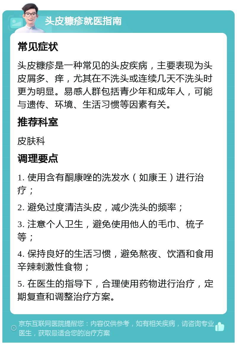 头皮糠疹就医指南 常见症状 头皮糠疹是一种常见的头皮疾病，主要表现为头皮屑多、痒，尤其在不洗头或连续几天不洗头时更为明显。易感人群包括青少年和成年人，可能与遗传、环境、生活习惯等因素有关。 推荐科室 皮肤科 调理要点 1. 使用含有酮康唑的洗发水（如康王）进行治疗； 2. 避免过度清洁头皮，减少洗头的频率； 3. 注意个人卫生，避免使用他人的毛巾、梳子等； 4. 保持良好的生活习惯，避免熬夜、饮酒和食用辛辣刺激性食物； 5. 在医生的指导下，合理使用药物进行治疗，定期复查和调整治疗方案。