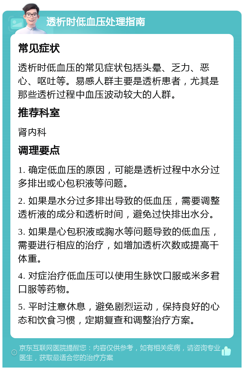 透析时低血压处理指南 常见症状 透析时低血压的常见症状包括头晕、乏力、恶心、呕吐等。易感人群主要是透析患者，尤其是那些透析过程中血压波动较大的人群。 推荐科室 肾内科 调理要点 1. 确定低血压的原因，可能是透析过程中水分过多排出或心包积液等问题。 2. 如果是水分过多排出导致的低血压，需要调整透析液的成分和透析时间，避免过快排出水分。 3. 如果是心包积液或胸水等问题导致的低血压，需要进行相应的治疗，如增加透析次数或提高干体重。 4. 对症治疗低血压可以使用生脉饮口服或米多君口服等药物。 5. 平时注意休息，避免剧烈运动，保持良好的心态和饮食习惯，定期复查和调整治疗方案。