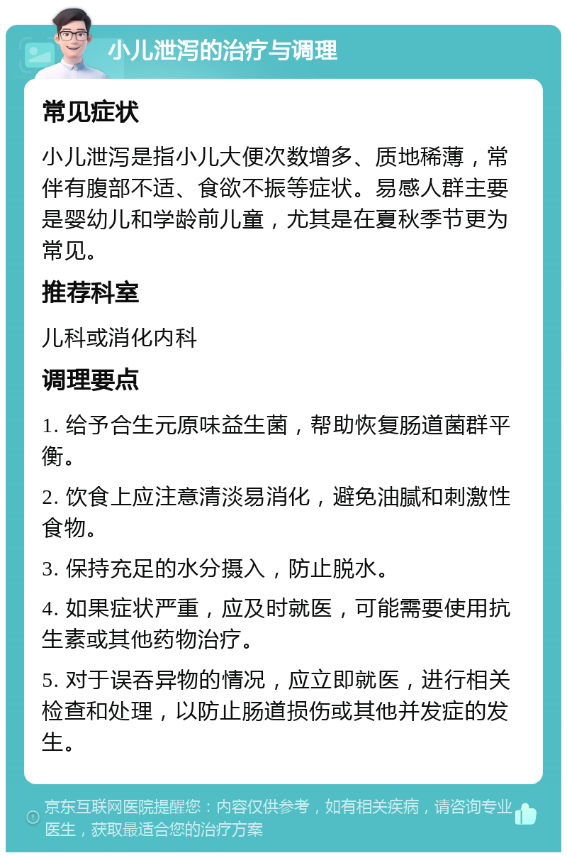 小儿泄泻的治疗与调理 常见症状 小儿泄泻是指小儿大便次数增多、质地稀薄，常伴有腹部不适、食欲不振等症状。易感人群主要是婴幼儿和学龄前儿童，尤其是在夏秋季节更为常见。 推荐科室 儿科或消化内科 调理要点 1. 给予合生元原味益生菌，帮助恢复肠道菌群平衡。 2. 饮食上应注意清淡易消化，避免油腻和刺激性食物。 3. 保持充足的水分摄入，防止脱水。 4. 如果症状严重，应及时就医，可能需要使用抗生素或其他药物治疗。 5. 对于误吞异物的情况，应立即就医，进行相关检查和处理，以防止肠道损伤或其他并发症的发生。