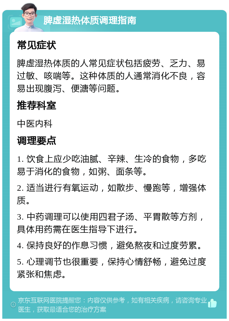 脾虚湿热体质调理指南 常见症状 脾虚湿热体质的人常见症状包括疲劳、乏力、易过敏、咳喘等。这种体质的人通常消化不良，容易出现腹泻、便溏等问题。 推荐科室 中医内科 调理要点 1. 饮食上应少吃油腻、辛辣、生冷的食物，多吃易于消化的食物，如粥、面条等。 2. 适当进行有氧运动，如散步、慢跑等，增强体质。 3. 中药调理可以使用四君子汤、平胃散等方剂，具体用药需在医生指导下进行。 4. 保持良好的作息习惯，避免熬夜和过度劳累。 5. 心理调节也很重要，保持心情舒畅，避免过度紧张和焦虑。