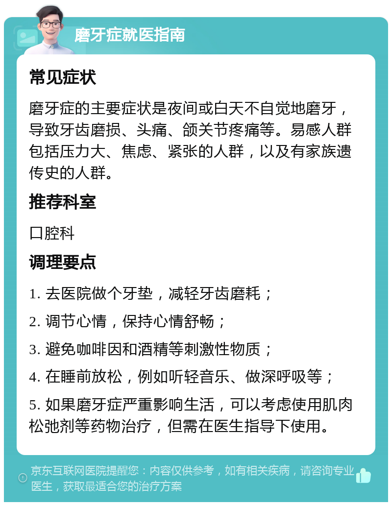 磨牙症就医指南 常见症状 磨牙症的主要症状是夜间或白天不自觉地磨牙，导致牙齿磨损、头痛、颌关节疼痛等。易感人群包括压力大、焦虑、紧张的人群，以及有家族遗传史的人群。 推荐科室 口腔科 调理要点 1. 去医院做个牙垫，减轻牙齿磨耗； 2. 调节心情，保持心情舒畅； 3. 避免咖啡因和酒精等刺激性物质； 4. 在睡前放松，例如听轻音乐、做深呼吸等； 5. 如果磨牙症严重影响生活，可以考虑使用肌肉松弛剂等药物治疗，但需在医生指导下使用。