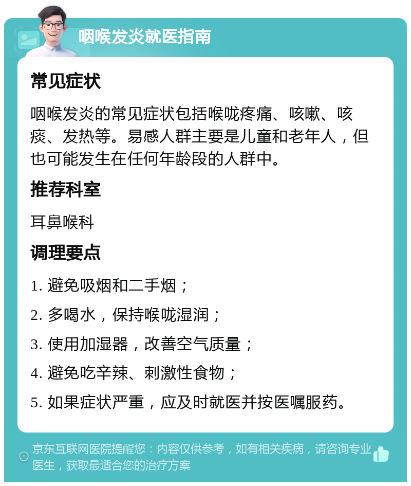 咽喉发炎就医指南 常见症状 咽喉发炎的常见症状包括喉咙疼痛、咳嗽、咳痰、发热等。易感人群主要是儿童和老年人，但也可能发生在任何年龄段的人群中。 推荐科室 耳鼻喉科 调理要点 1. 避免吸烟和二手烟； 2. 多喝水，保持喉咙湿润； 3. 使用加湿器，改善空气质量； 4. 避免吃辛辣、刺激性食物； 5. 如果症状严重，应及时就医并按医嘱服药。