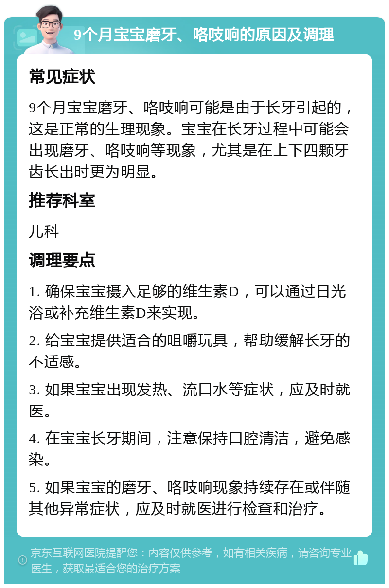 9个月宝宝磨牙、咯吱响的原因及调理 常见症状 9个月宝宝磨牙、咯吱响可能是由于长牙引起的，这是正常的生理现象。宝宝在长牙过程中可能会出现磨牙、咯吱响等现象，尤其是在上下四颗牙齿长出时更为明显。 推荐科室 儿科 调理要点 1. 确保宝宝摄入足够的维生素D，可以通过日光浴或补充维生素D来实现。 2. 给宝宝提供适合的咀嚼玩具，帮助缓解长牙的不适感。 3. 如果宝宝出现发热、流口水等症状，应及时就医。 4. 在宝宝长牙期间，注意保持口腔清洁，避免感染。 5. 如果宝宝的磨牙、咯吱响现象持续存在或伴随其他异常症状，应及时就医进行检查和治疗。