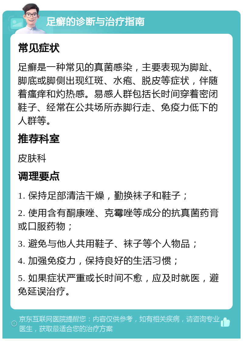 足癣的诊断与治疗指南 常见症状 足癣是一种常见的真菌感染，主要表现为脚趾、脚底或脚侧出现红斑、水疱、脱皮等症状，伴随着瘙痒和灼热感。易感人群包括长时间穿着密闭鞋子、经常在公共场所赤脚行走、免疫力低下的人群等。 推荐科室 皮肤科 调理要点 1. 保持足部清洁干燥，勤换袜子和鞋子； 2. 使用含有酮康唑、克霉唑等成分的抗真菌药膏或口服药物； 3. 避免与他人共用鞋子、袜子等个人物品； 4. 加强免疫力，保持良好的生活习惯； 5. 如果症状严重或长时间不愈，应及时就医，避免延误治疗。