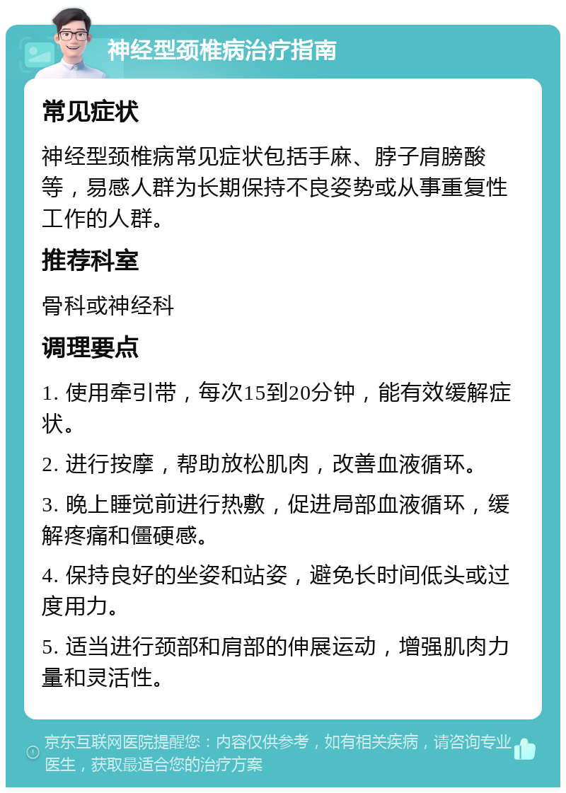 神经型颈椎病治疗指南 常见症状 神经型颈椎病常见症状包括手麻、脖子肩膀酸等，易感人群为长期保持不良姿势或从事重复性工作的人群。 推荐科室 骨科或神经科 调理要点 1. 使用牵引带，每次15到20分钟，能有效缓解症状。 2. 进行按摩，帮助放松肌肉，改善血液循环。 3. 晚上睡觉前进行热敷，促进局部血液循环，缓解疼痛和僵硬感。 4. 保持良好的坐姿和站姿，避免长时间低头或过度用力。 5. 适当进行颈部和肩部的伸展运动，增强肌肉力量和灵活性。