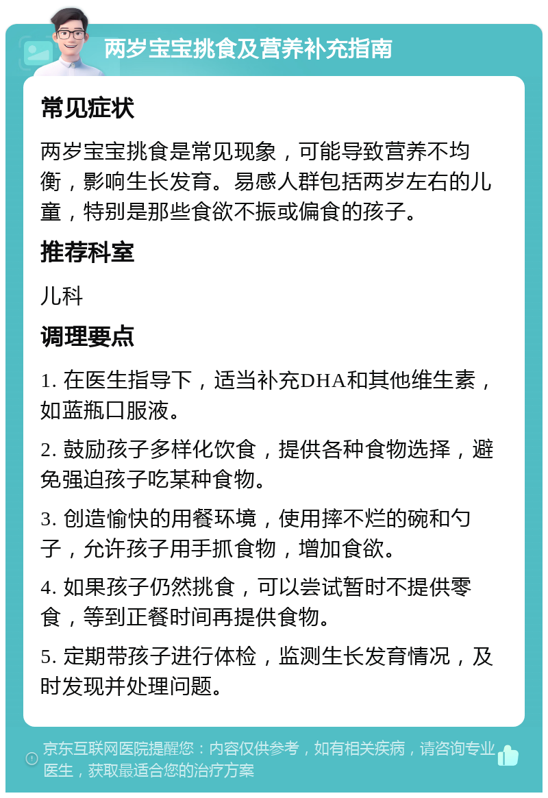 两岁宝宝挑食及营养补充指南 常见症状 两岁宝宝挑食是常见现象，可能导致营养不均衡，影响生长发育。易感人群包括两岁左右的儿童，特别是那些食欲不振或偏食的孩子。 推荐科室 儿科 调理要点 1. 在医生指导下，适当补充DHA和其他维生素，如蓝瓶口服液。 2. 鼓励孩子多样化饮食，提供各种食物选择，避免强迫孩子吃某种食物。 3. 创造愉快的用餐环境，使用摔不烂的碗和勺子，允许孩子用手抓食物，增加食欲。 4. 如果孩子仍然挑食，可以尝试暂时不提供零食，等到正餐时间再提供食物。 5. 定期带孩子进行体检，监测生长发育情况，及时发现并处理问题。