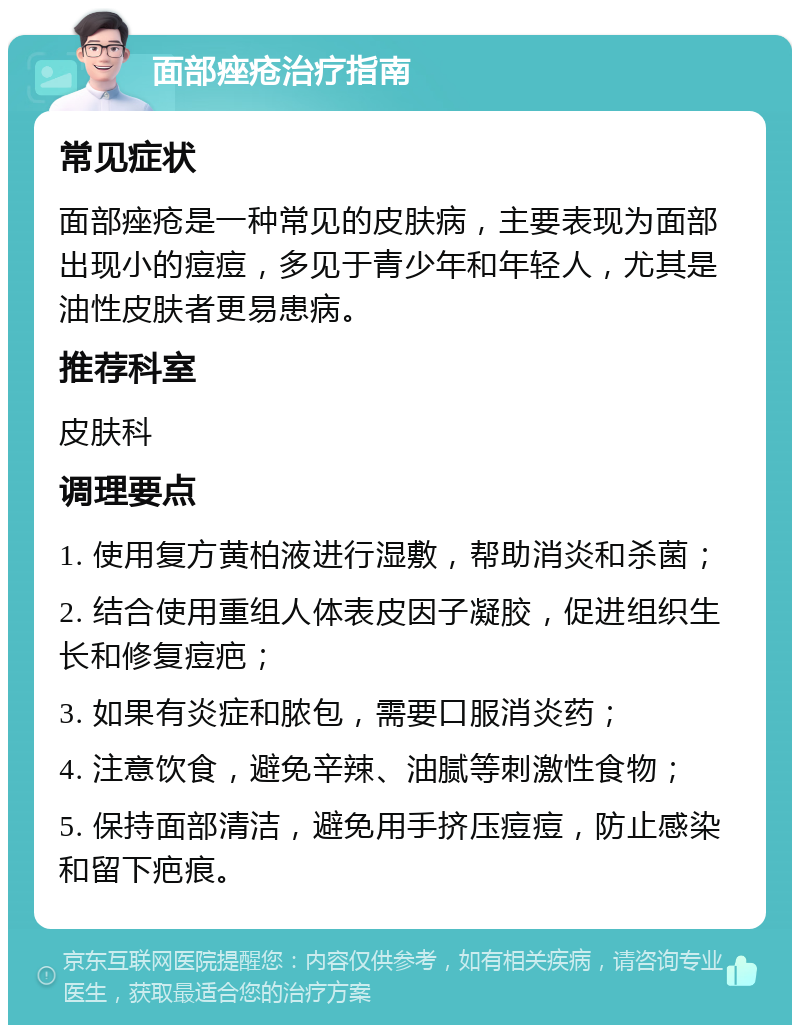 面部痤疮治疗指南 常见症状 面部痤疮是一种常见的皮肤病，主要表现为面部出现小的痘痘，多见于青少年和年轻人，尤其是油性皮肤者更易患病。 推荐科室 皮肤科 调理要点 1. 使用复方黄柏液进行湿敷，帮助消炎和杀菌； 2. 结合使用重组人体表皮因子凝胶，促进组织生长和修复痘疤； 3. 如果有炎症和脓包，需要口服消炎药； 4. 注意饮食，避免辛辣、油腻等刺激性食物； 5. 保持面部清洁，避免用手挤压痘痘，防止感染和留下疤痕。