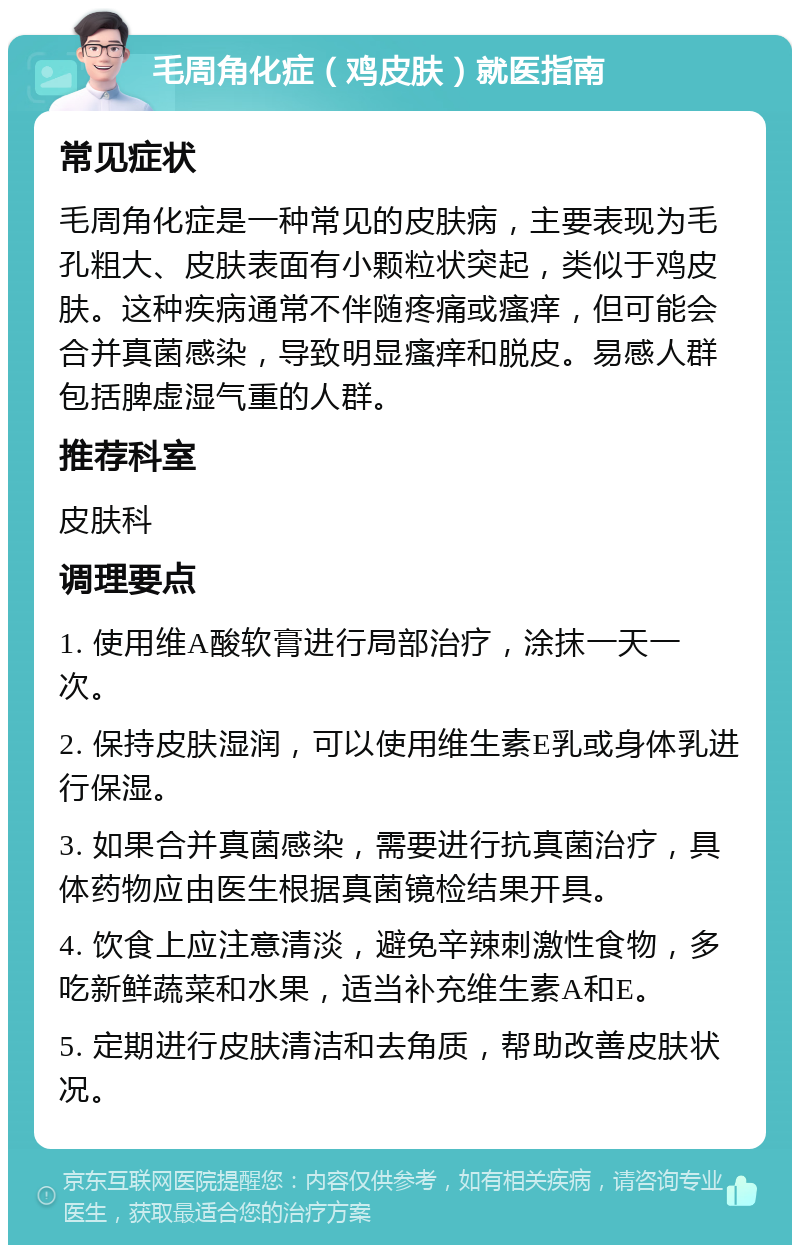 毛周角化症（鸡皮肤）就医指南 常见症状 毛周角化症是一种常见的皮肤病，主要表现为毛孔粗大、皮肤表面有小颗粒状突起，类似于鸡皮肤。这种疾病通常不伴随疼痛或瘙痒，但可能会合并真菌感染，导致明显瘙痒和脱皮。易感人群包括脾虚湿气重的人群。 推荐科室 皮肤科 调理要点 1. 使用维A酸软膏进行局部治疗，涂抹一天一次。 2. 保持皮肤湿润，可以使用维生素E乳或身体乳进行保湿。 3. 如果合并真菌感染，需要进行抗真菌治疗，具体药物应由医生根据真菌镜检结果开具。 4. 饮食上应注意清淡，避免辛辣刺激性食物，多吃新鲜蔬菜和水果，适当补充维生素A和E。 5. 定期进行皮肤清洁和去角质，帮助改善皮肤状况。