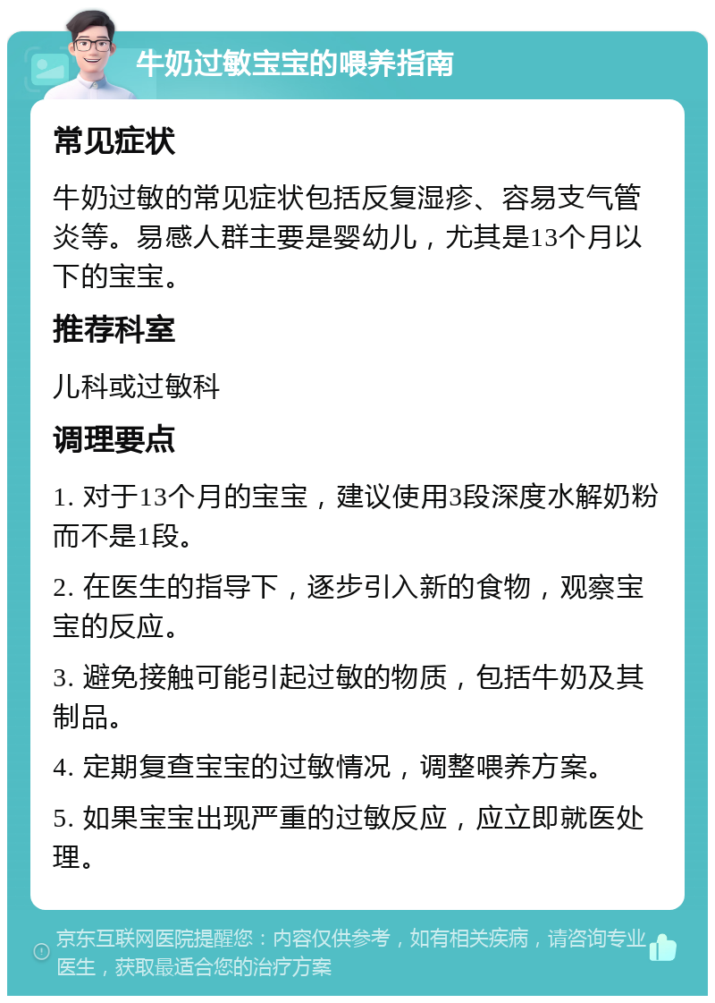 牛奶过敏宝宝的喂养指南 常见症状 牛奶过敏的常见症状包括反复湿疹、容易支气管炎等。易感人群主要是婴幼儿，尤其是13个月以下的宝宝。 推荐科室 儿科或过敏科 调理要点 1. 对于13个月的宝宝，建议使用3段深度水解奶粉而不是1段。 2. 在医生的指导下，逐步引入新的食物，观察宝宝的反应。 3. 避免接触可能引起过敏的物质，包括牛奶及其制品。 4. 定期复查宝宝的过敏情况，调整喂养方案。 5. 如果宝宝出现严重的过敏反应，应立即就医处理。