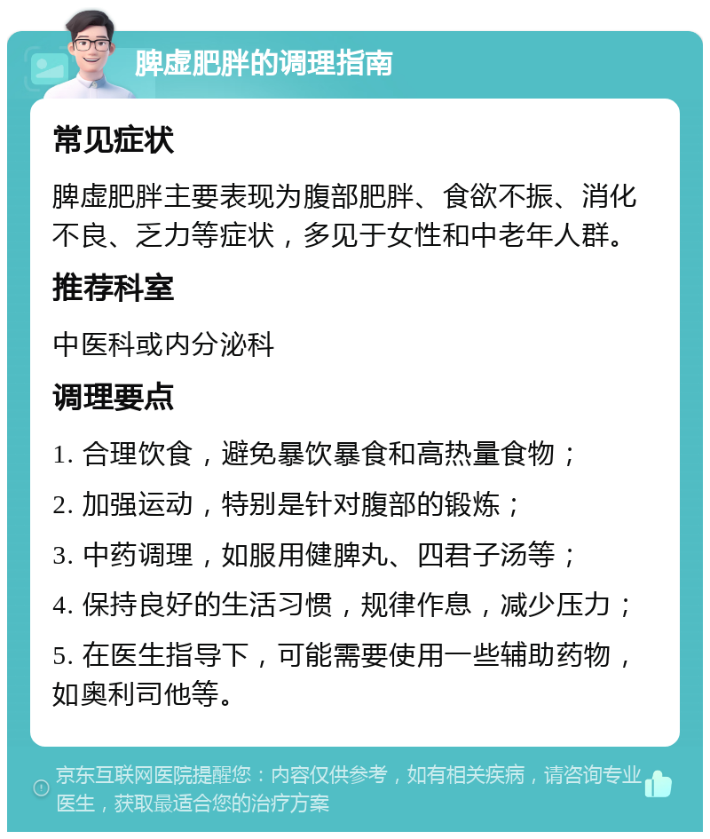 脾虚肥胖的调理指南 常见症状 脾虚肥胖主要表现为腹部肥胖、食欲不振、消化不良、乏力等症状，多见于女性和中老年人群。 推荐科室 中医科或内分泌科 调理要点 1. 合理饮食，避免暴饮暴食和高热量食物； 2. 加强运动，特别是针对腹部的锻炼； 3. 中药调理，如服用健脾丸、四君子汤等； 4. 保持良好的生活习惯，规律作息，减少压力； 5. 在医生指导下，可能需要使用一些辅助药物，如奥利司他等。