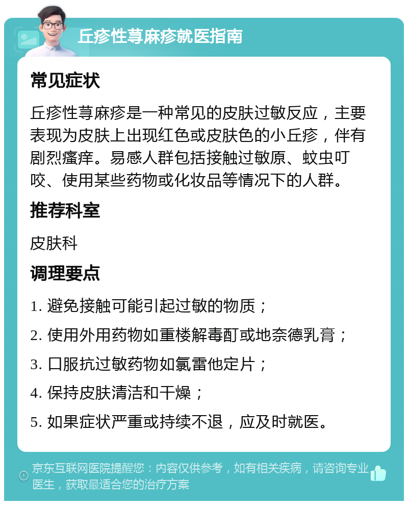 丘疹性荨麻疹就医指南 常见症状 丘疹性荨麻疹是一种常见的皮肤过敏反应，主要表现为皮肤上出现红色或皮肤色的小丘疹，伴有剧烈瘙痒。易感人群包括接触过敏原、蚊虫叮咬、使用某些药物或化妆品等情况下的人群。 推荐科室 皮肤科 调理要点 1. 避免接触可能引起过敏的物质； 2. 使用外用药物如重楼解毒酊或地奈德乳膏； 3. 口服抗过敏药物如氯雷他定片； 4. 保持皮肤清洁和干燥； 5. 如果症状严重或持续不退，应及时就医。