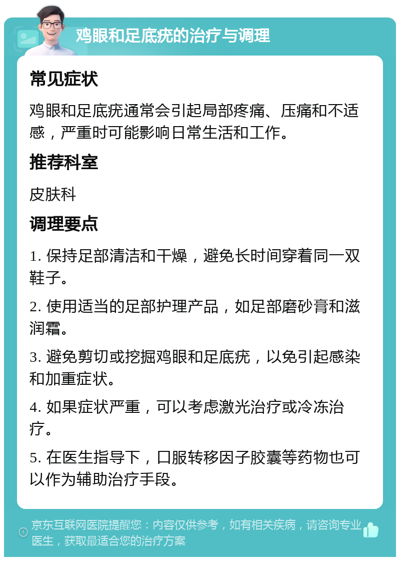 鸡眼和足底疣的治疗与调理 常见症状 鸡眼和足底疣通常会引起局部疼痛、压痛和不适感，严重时可能影响日常生活和工作。 推荐科室 皮肤科 调理要点 1. 保持足部清洁和干燥，避免长时间穿着同一双鞋子。 2. 使用适当的足部护理产品，如足部磨砂膏和滋润霜。 3. 避免剪切或挖掘鸡眼和足底疣，以免引起感染和加重症状。 4. 如果症状严重，可以考虑激光治疗或冷冻治疗。 5. 在医生指导下，口服转移因子胶囊等药物也可以作为辅助治疗手段。