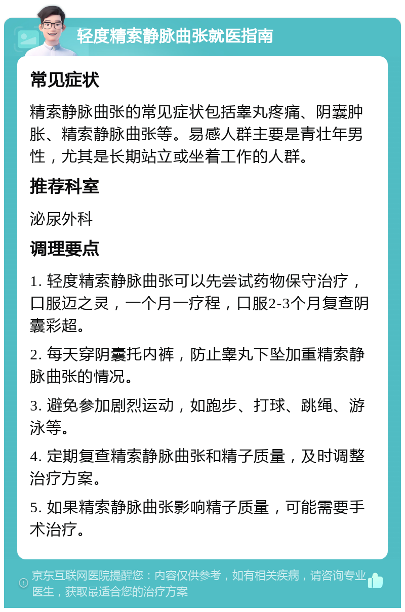 轻度精索静脉曲张就医指南 常见症状 精索静脉曲张的常见症状包括睾丸疼痛、阴囊肿胀、精索静脉曲张等。易感人群主要是青壮年男性，尤其是长期站立或坐着工作的人群。 推荐科室 泌尿外科 调理要点 1. 轻度精索静脉曲张可以先尝试药物保守治疗，口服迈之灵，一个月一疗程，口服2-3个月复查阴囊彩超。 2. 每天穿阴囊托内裤，防止睾丸下坠加重精索静脉曲张的情况。 3. 避免参加剧烈运动，如跑步、打球、跳绳、游泳等。 4. 定期复查精索静脉曲张和精子质量，及时调整治疗方案。 5. 如果精索静脉曲张影响精子质量，可能需要手术治疗。