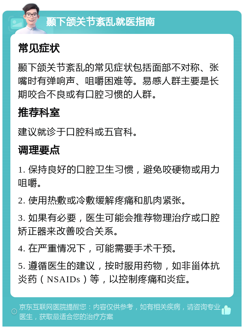 颞下颌关节紊乱就医指南 常见症状 颞下颌关节紊乱的常见症状包括面部不对称、张嘴时有弹响声、咀嚼困难等。易感人群主要是长期咬合不良或有口腔习惯的人群。 推荐科室 建议就诊于口腔科或五官科。 调理要点 1. 保持良好的口腔卫生习惯，避免咬硬物或用力咀嚼。 2. 使用热敷或冷敷缓解疼痛和肌肉紧张。 3. 如果有必要，医生可能会推荐物理治疗或口腔矫正器来改善咬合关系。 4. 在严重情况下，可能需要手术干预。 5. 遵循医生的建议，按时服用药物，如非甾体抗炎药（NSAIDs）等，以控制疼痛和炎症。