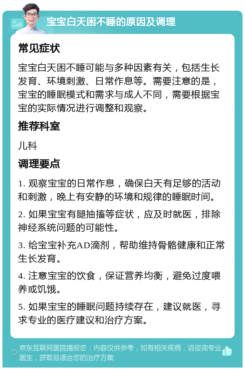 宝宝白天困不睡的原因及调理 常见症状 宝宝白天困不睡可能与多种因素有关，包括生长发育、环境刺激、日常作息等。需要注意的是，宝宝的睡眠模式和需求与成人不同，需要根据宝宝的实际情况进行调整和观察。 推荐科室 儿科 调理要点 1. 观察宝宝的日常作息，确保白天有足够的活动和刺激，晚上有安静的环境和规律的睡眠时间。 2. 如果宝宝有腿抽搐等症状，应及时就医，排除神经系统问题的可能性。 3. 给宝宝补充AD滴剂，帮助维持骨骼健康和正常生长发育。 4. 注意宝宝的饮食，保证营养均衡，避免过度喂养或饥饿。 5. 如果宝宝的睡眠问题持续存在，建议就医，寻求专业的医疗建议和治疗方案。