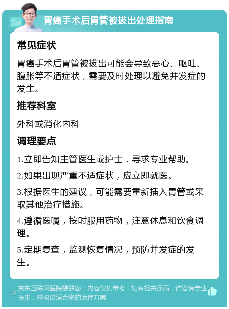 胃癌手术后胃管被拔出处理指南 常见症状 胃癌手术后胃管被拔出可能会导致恶心、呕吐、腹胀等不适症状，需要及时处理以避免并发症的发生。 推荐科室 外科或消化内科 调理要点 1.立即告知主管医生或护士，寻求专业帮助。 2.如果出现严重不适症状，应立即就医。 3.根据医生的建议，可能需要重新插入胃管或采取其他治疗措施。 4.遵循医嘱，按时服用药物，注意休息和饮食调理。 5.定期复查，监测恢复情况，预防并发症的发生。