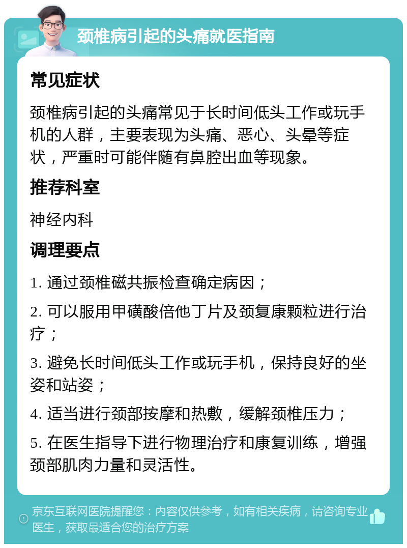 颈椎病引起的头痛就医指南 常见症状 颈椎病引起的头痛常见于长时间低头工作或玩手机的人群，主要表现为头痛、恶心、头晕等症状，严重时可能伴随有鼻腔出血等现象。 推荐科室 神经内科 调理要点 1. 通过颈椎磁共振检查确定病因； 2. 可以服用甲磺酸倍他丁片及颈复康颗粒进行治疗； 3. 避免长时间低头工作或玩手机，保持良好的坐姿和站姿； 4. 适当进行颈部按摩和热敷，缓解颈椎压力； 5. 在医生指导下进行物理治疗和康复训练，增强颈部肌肉力量和灵活性。